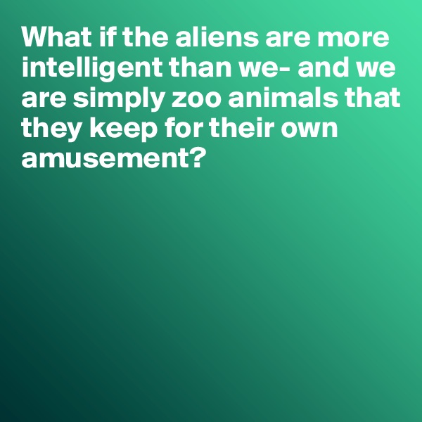 What if the aliens are more intelligent than we- and we are simply zoo animals that they keep for their own
amusement?






