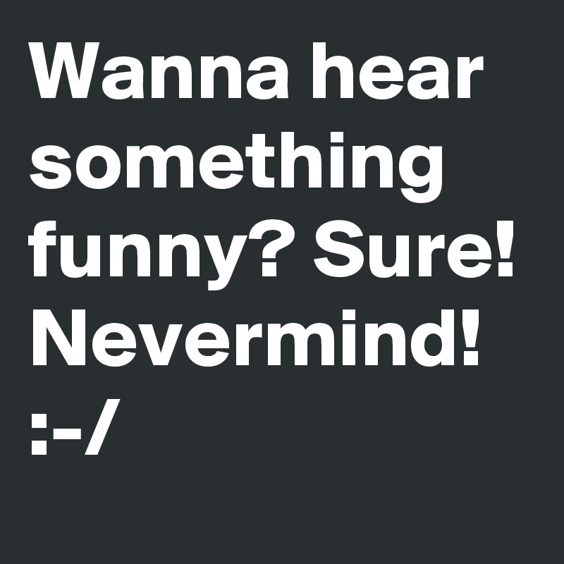 Wanna hear something funny? Sure! 
Nevermind!
:-/