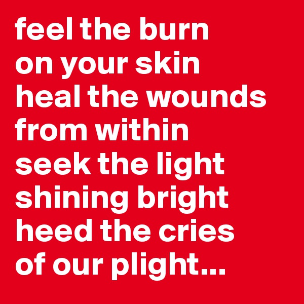 feel the burn 
on your skin
heal the wounds from within
seek the light
shining bright
heed the cries 
of our plight...