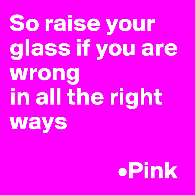 So raise your glass if you are wrong 
in all the right ways

                      •Pink