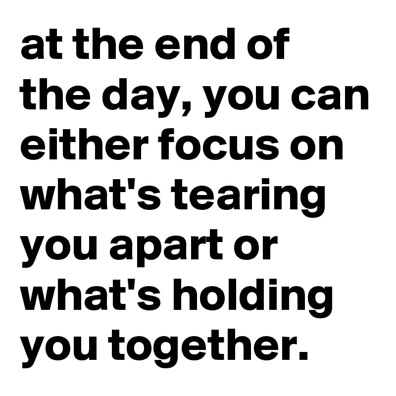 at the end of the day, you can either focus on what's tearing you apart or what's holding you together.