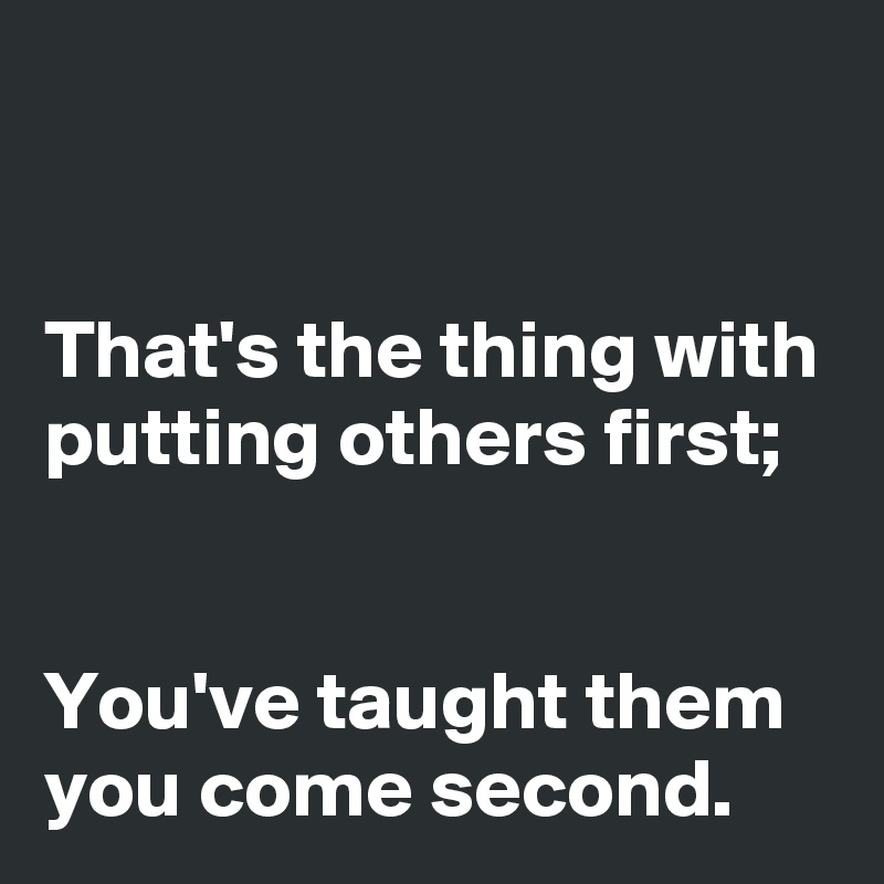 


That's the thing with putting others first; 


You've taught them you come second.
