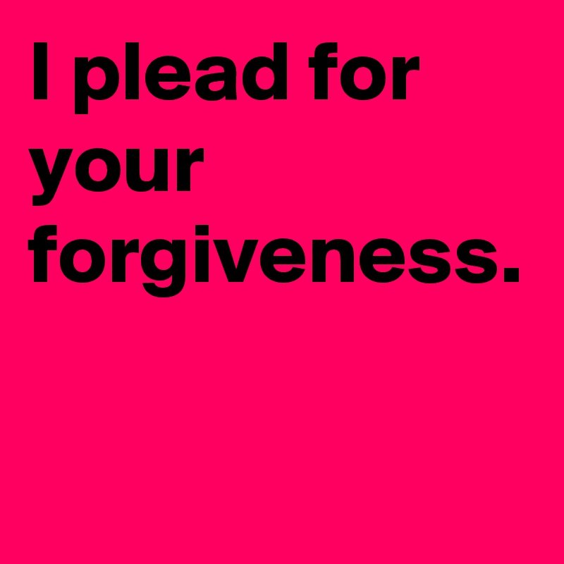 I plead for your forgiveness. 