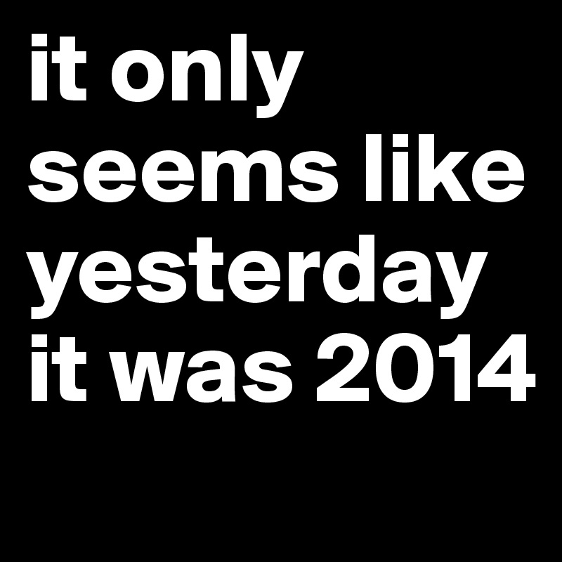 it only seems like yesterday it was 2014