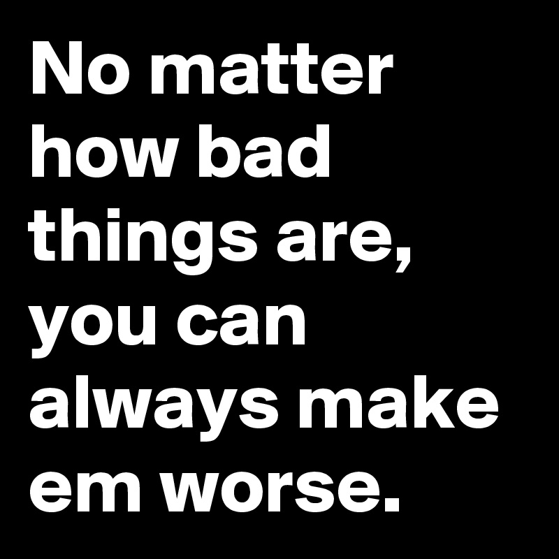 No matter how bad things are, you can always make em worse.