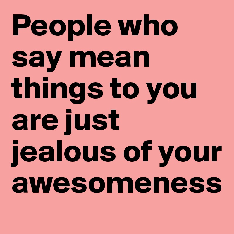 People who say mean things to you are just jealous of your awesomeness