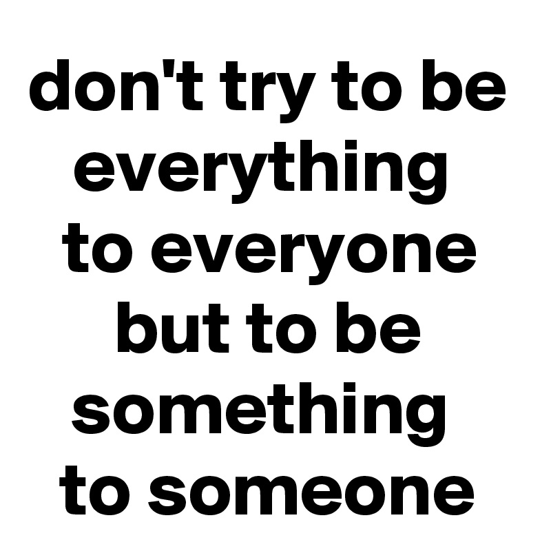 don't try to be everything 
to everyone but to be something 
to someone
