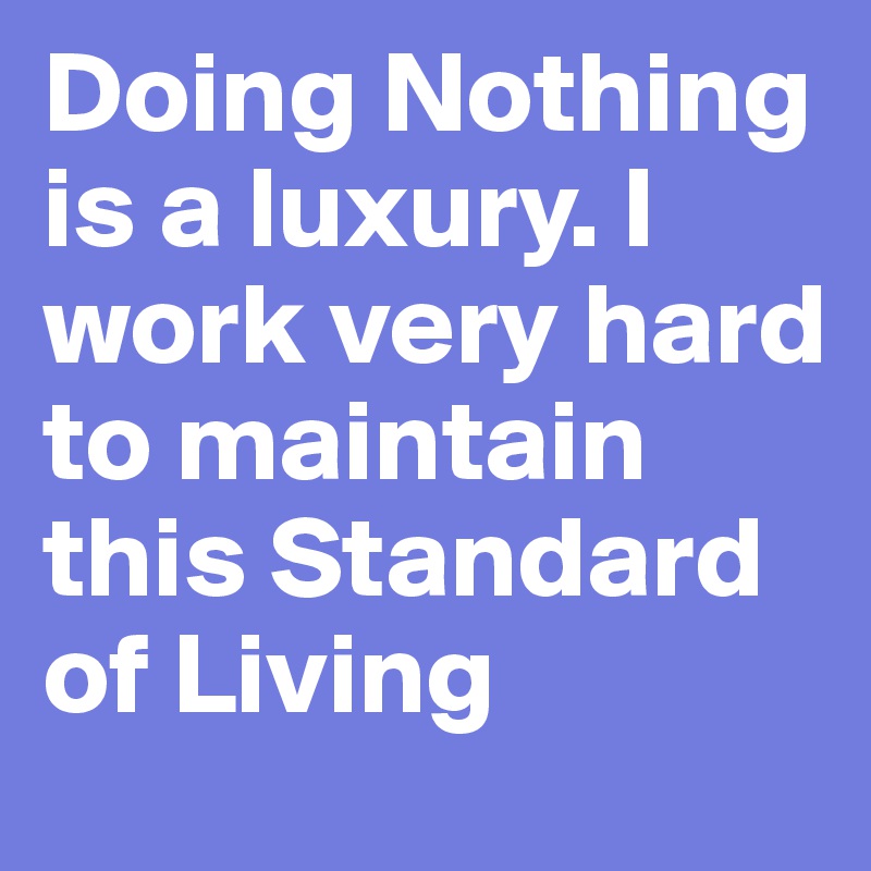 Doing Nothing is a luxury. I work very hard to maintain this Standard of Living