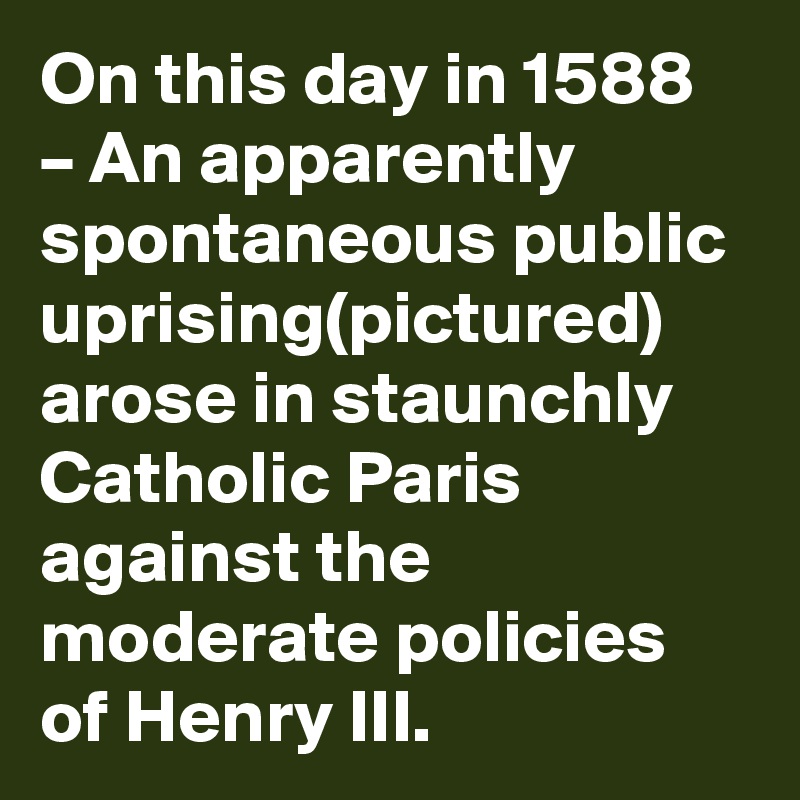 On this day in 1588 – An apparently spontaneous public uprising(pictured) arose in staunchly Catholic Paris against the moderate policies of Henry III.