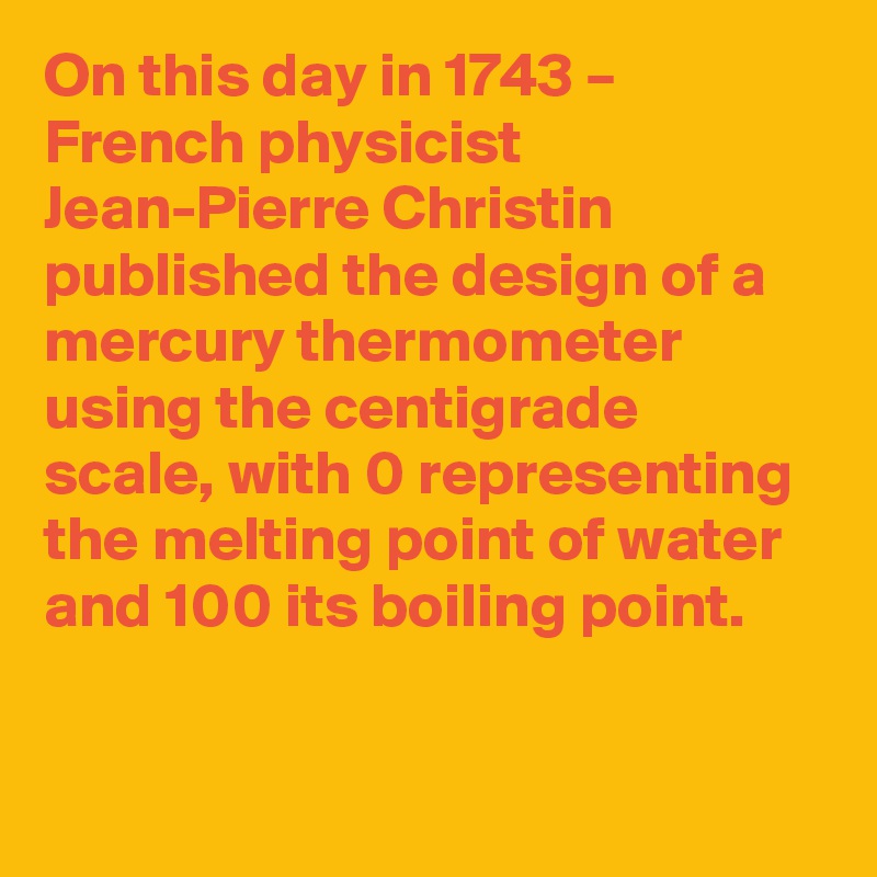 On this day in 1743 – French physicist Jean-Pierre Christin published the design of a mercury thermometer using the centigrade scale, with 0 representing the melting point of water and 100 its boiling point.