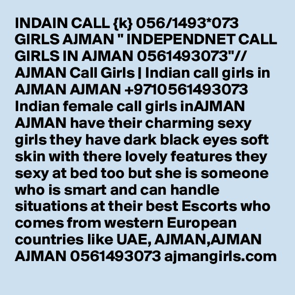 INDAIN CALL {k} 056/1493*073 GIRLS AJMAN " INDEPENDNET CALL GIRLS IN AJMAN 0561493073"// AJMAN Call Girls | Indian call girls in AJMAN AJMAN +9710561493073  Indian female call girls inAJMAN AJMAN have their charming sexy girls they have dark black eyes soft skin with there lovely features they sexy at bed too but she is someone who is smart and can handle situations at their best Escorts who comes from western European countries like UAE, AJMAN,AJMAN AJMAN 0561493073 ajmangirls.com