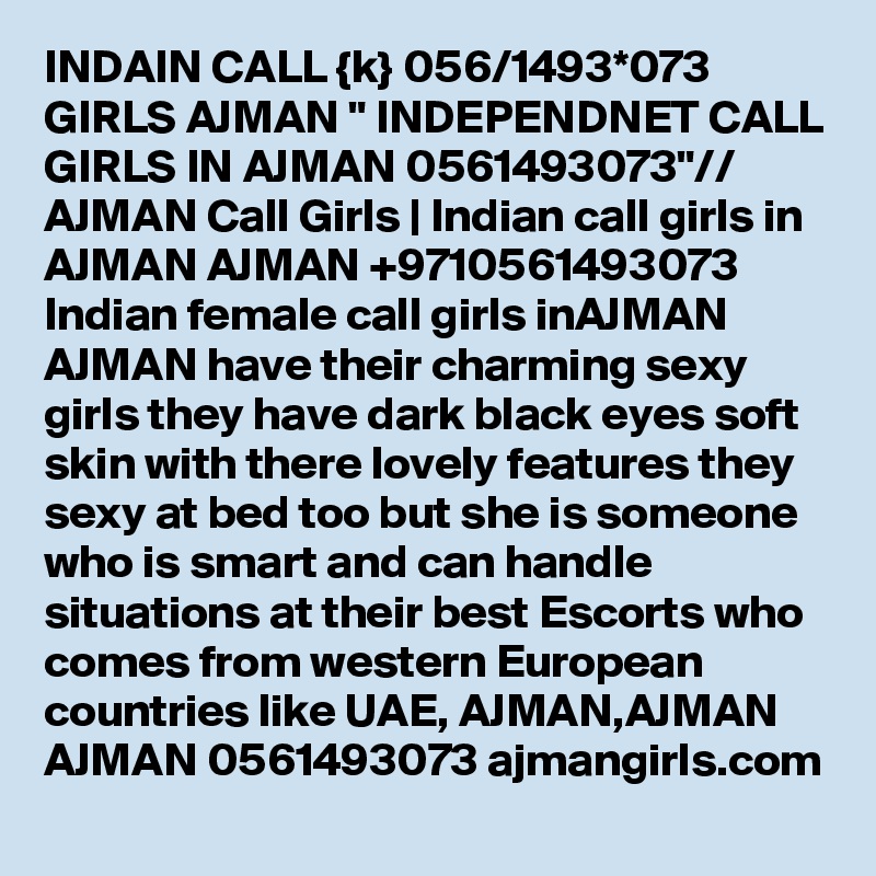 INDAIN CALL {k} 056/1493*073 GIRLS AJMAN " INDEPENDNET CALL GIRLS IN AJMAN 0561493073"// AJMAN Call Girls | Indian call girls in AJMAN AJMAN +9710561493073  Indian female call girls inAJMAN AJMAN have their charming sexy girls they have dark black eyes soft skin with there lovely features they sexy at bed too but she is someone who is smart and can handle situations at their best Escorts who comes from western European countries like UAE, AJMAN,AJMAN AJMAN 0561493073 ajmangirls.com