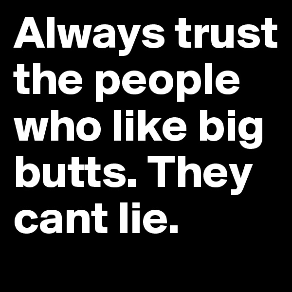 Always trust the people who like big butts. They cant lie. 