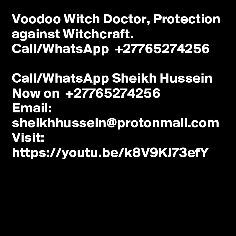 Voodoo Witch Doctor, Protection against Witchcraft. Call/WhatsApp  +27765274256

Call/WhatsApp Sheikh Hussein Now on  +27765274256
Email: sheikhhussein@protonmail.com
Visit: https://youtu.be/k8V9KJ73efY