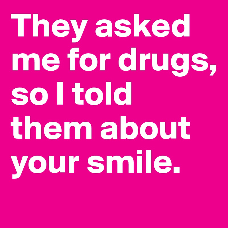 They asked me for drugs, so I told them about your smile.