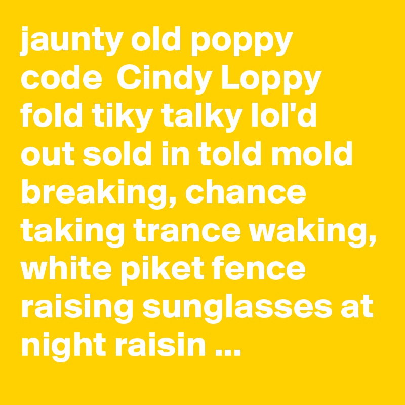 jaunty old poppy code  Cindy Loppy fold tiky talky lol'd out sold in told mold breaking, chance taking trance waking, white piket fence raising sunglasses at night raisin ...