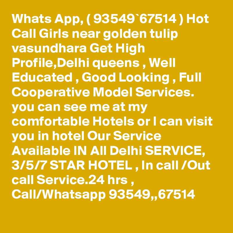 Whats App, ( 93549`67514 ) Hot Call Girls near golden tulip vasundhara Get High Profile,Delhi queens , Well Educated , Good Looking , Full Cooperative Model Services. you can see me at my comfortable Hotels or I can visit you in hotel Our Service Available IN All Delhi SERVICE, 3/5/7 STAR HOTEL , In call /Out call Service.24 hrs , Call/Whatsapp 93549,,67514 
