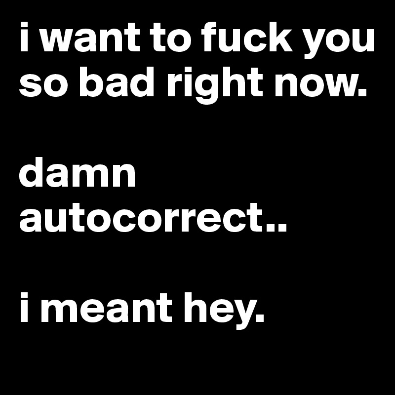 i want to fuck you so bad right now. 

damn autocorrect..

i meant hey.