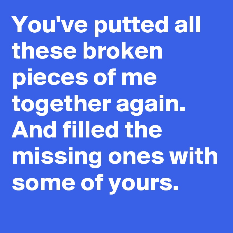 You've putted all these broken pieces of me together again. And filled the missing ones with some of yours.
