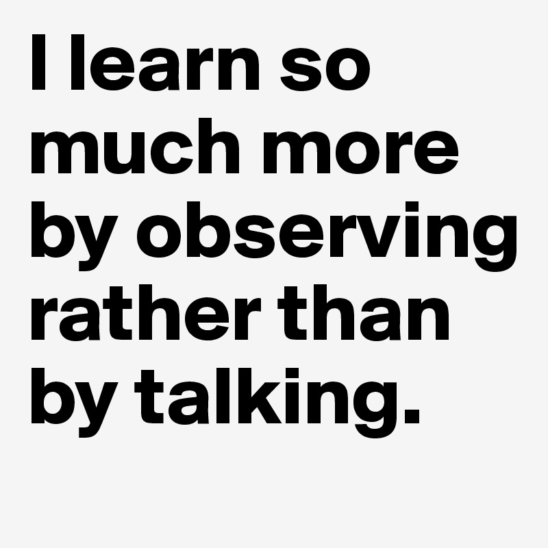 I learn so much more by observing rather than by talking. 