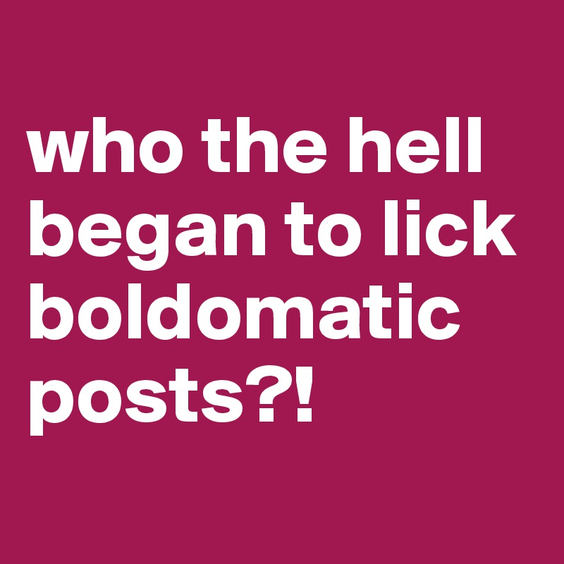 
who the hell began to lick boldomatic posts?!
