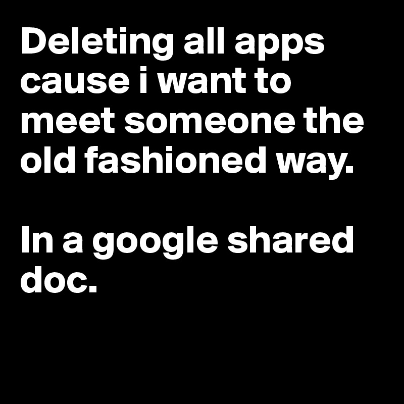 Deleting all apps cause i want to meet someone the old fashioned way.

In a google shared doc.


