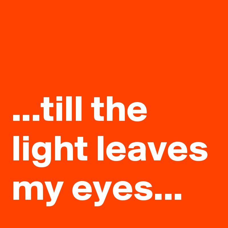 

...till the light leaves my eyes...