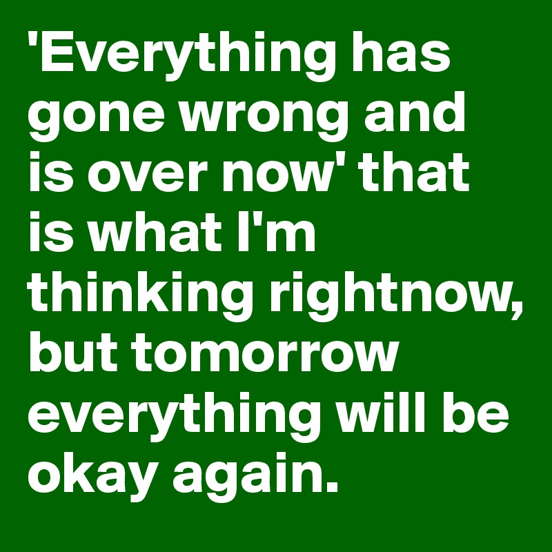 'Everything has gone wrong and is over now' that is what I'm thinking rightnow, but tomorrow everything will be okay again.