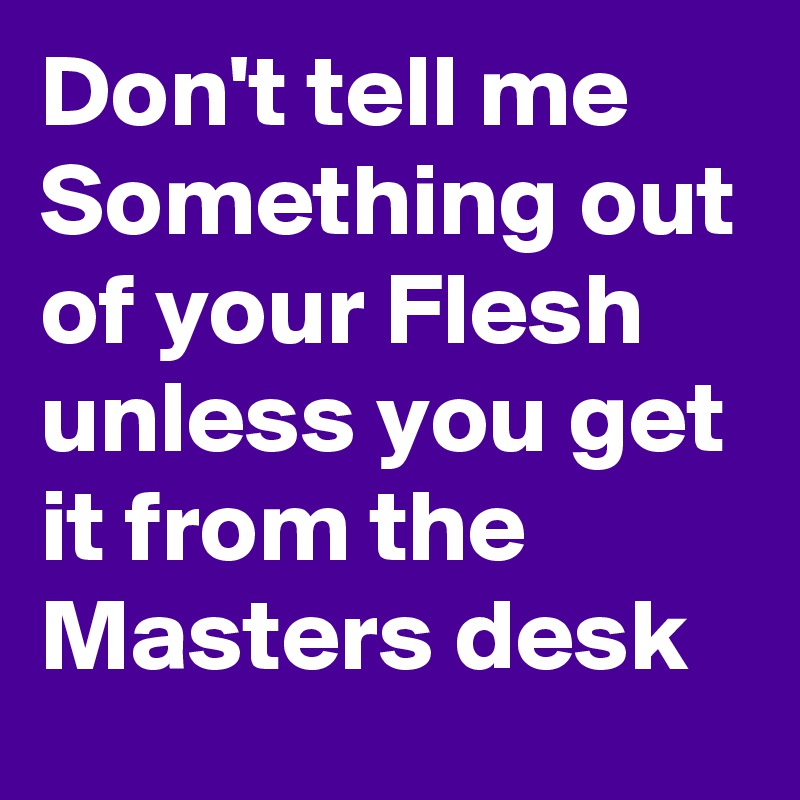 Don't tell me Something out of your Flesh unless you get it from the Masters desk 