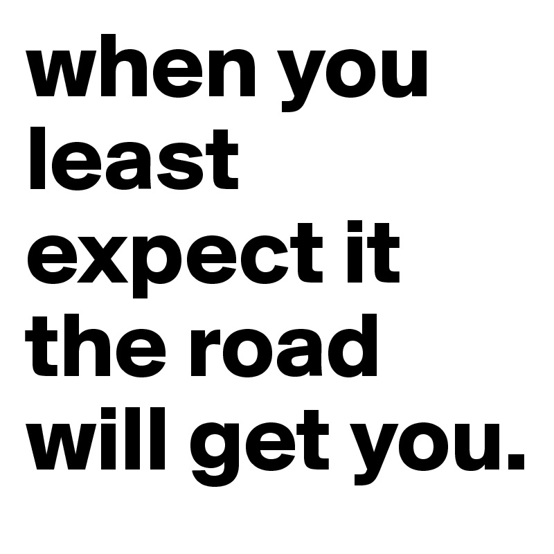 when you least expect it the road will get you. 