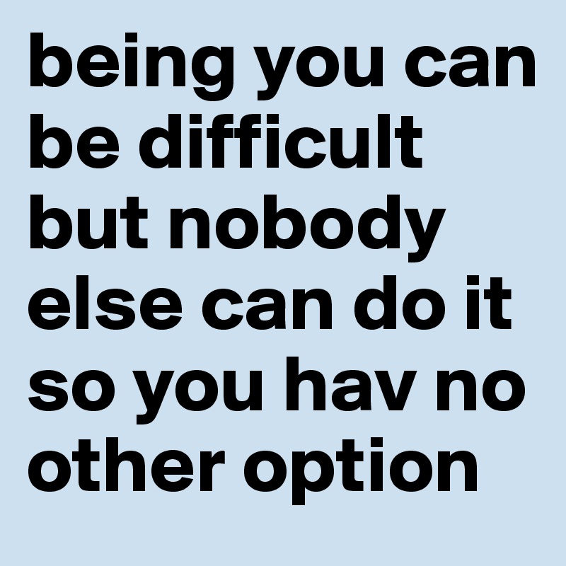 being you can be difficult but nobody else can do it so you hav no other option 