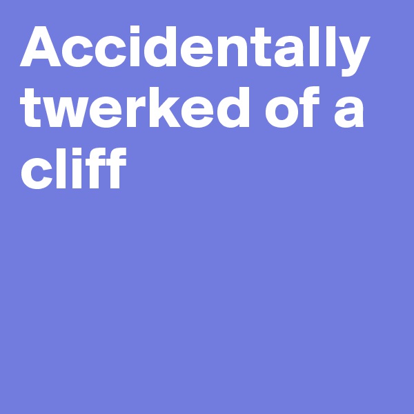Accidentally twerked of a
cliff


