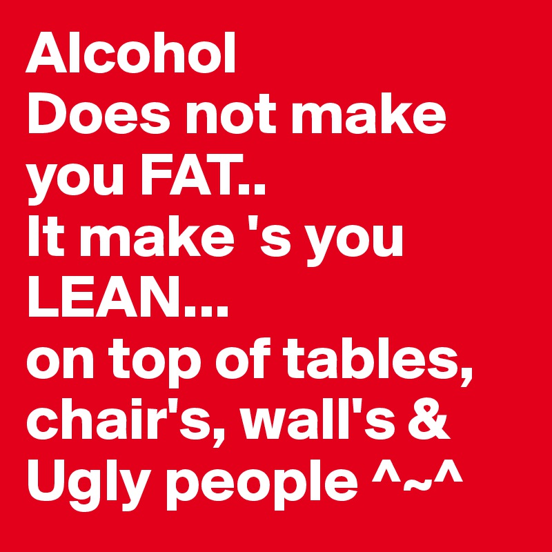 Alcohol
Does not make you FAT..
It make 's you LEAN...
on top of tables, chair's, wall's & Ugly people ^~^