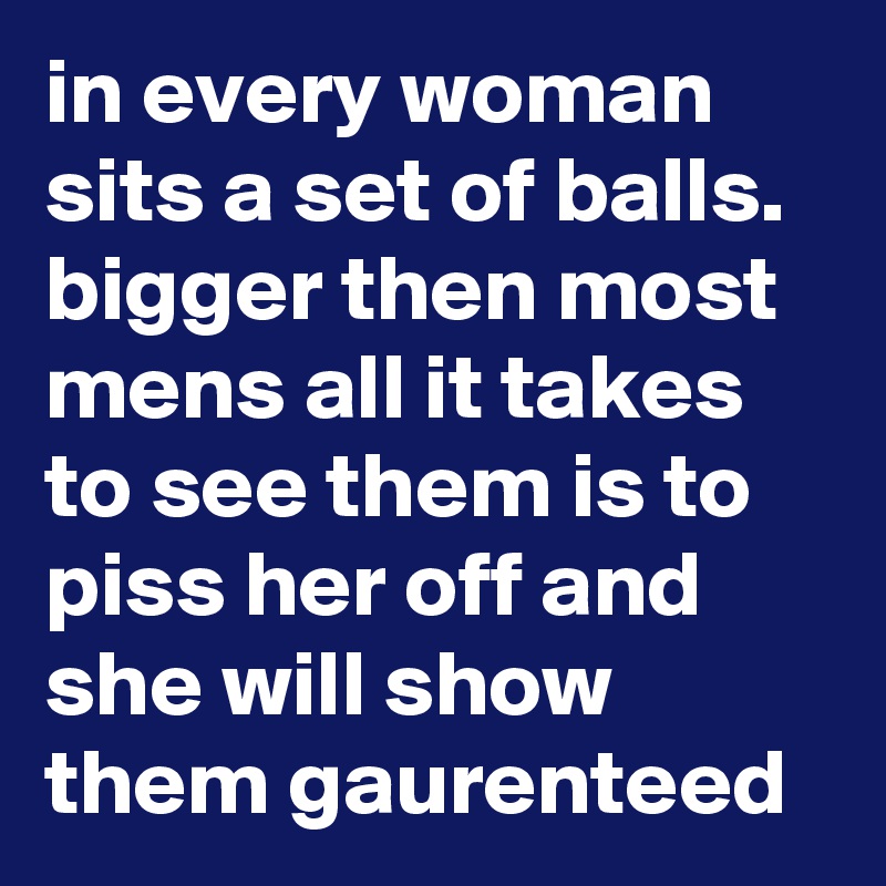 in every woman sits a set of balls. bigger then most mens all it takes to see them is to piss her off and she will show them gaurenteed