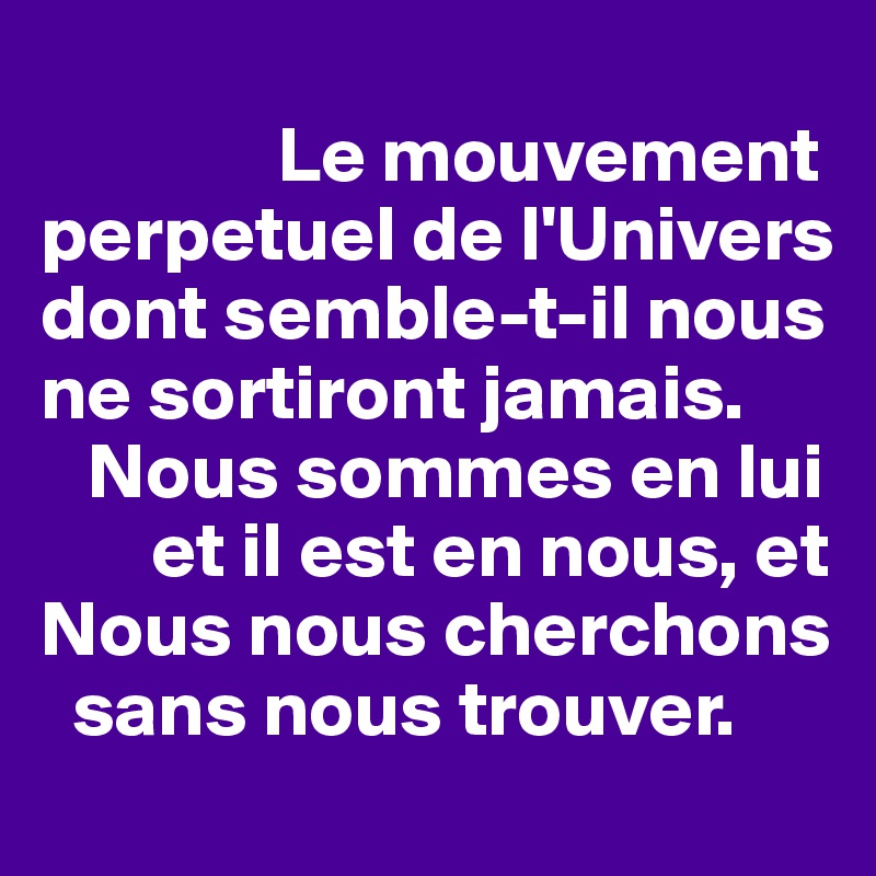 
               Le mouvement perpetuel de l'Univers dont semble-t-il nous ne sortiront jamais.
   Nous sommes en lui
       et il est en nous, et
Nous nous cherchons
  sans nous trouver. 