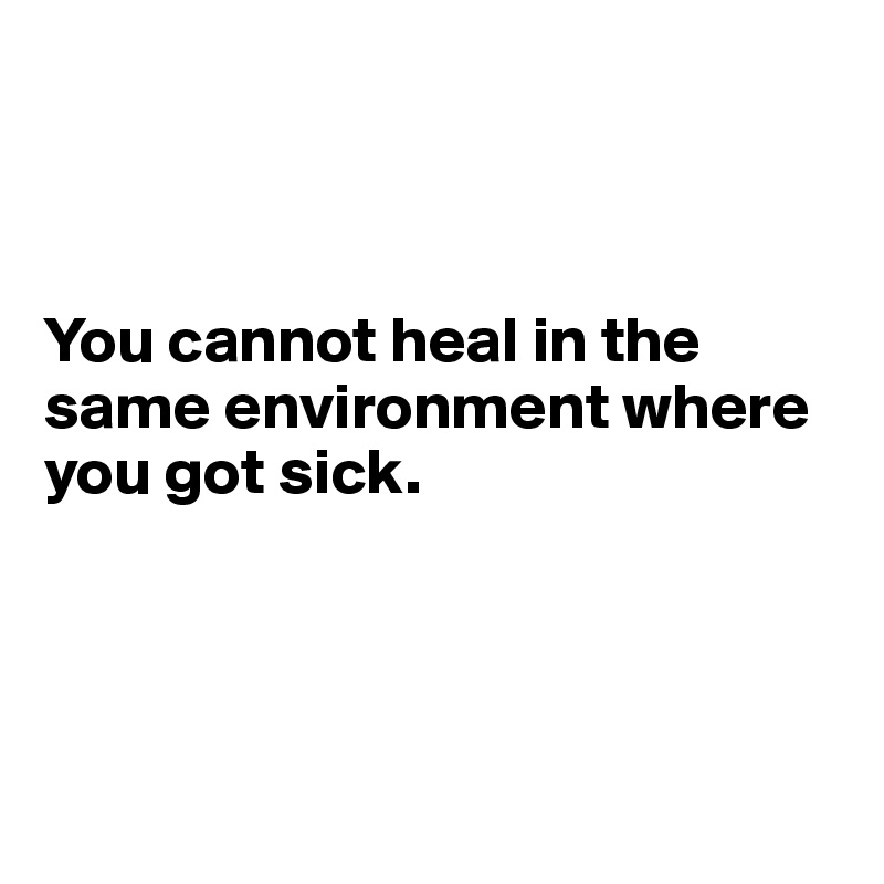 You cannot heal in the same environment where you got sick. - Post by ...