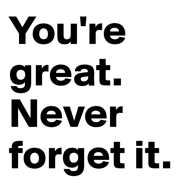 You're great. 
Never forget it.