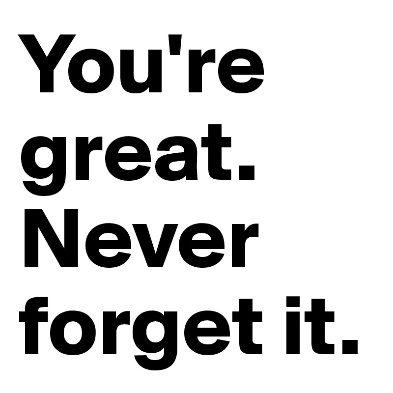 You're great. 
Never forget it.