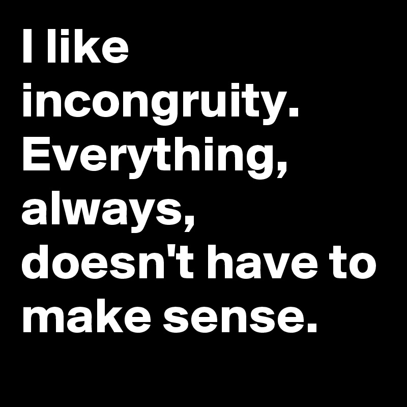 I like incongruity. Everything, always, doesn't have to make sense.