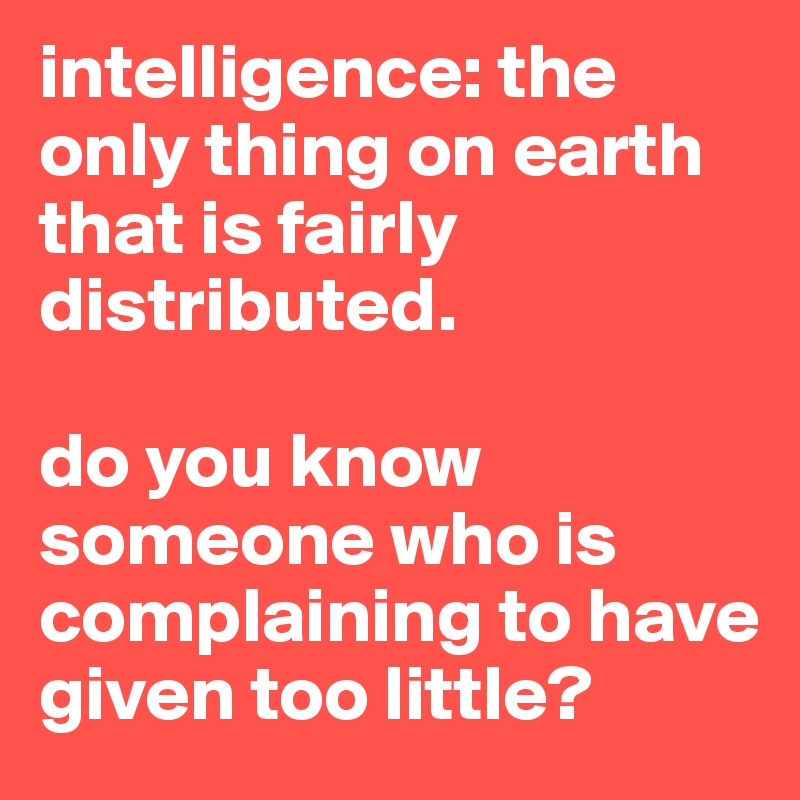 intelligence: the only thing on earth that is fairly distributed. 

do you know someone who is complaining to have given too little?