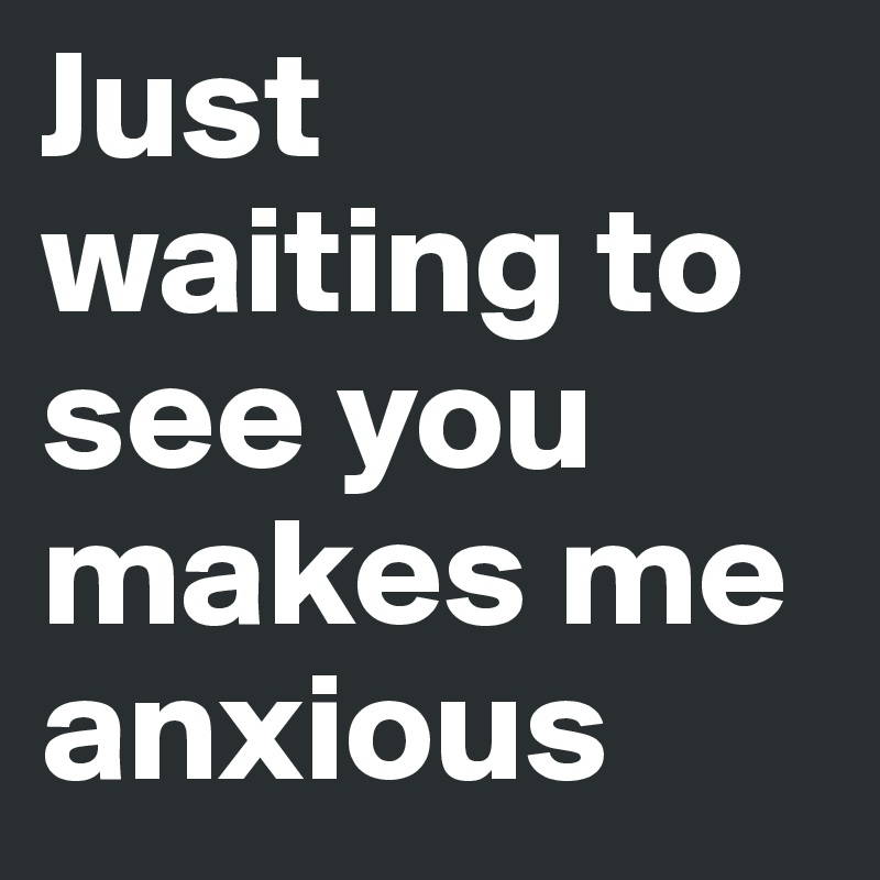 Just waiting to see you makes me anxious