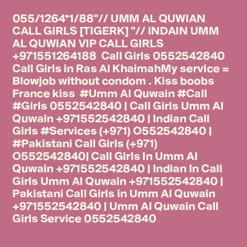 055/1264*1/88"// UMM AL QUWIAN CALL GIRLS [TIGERK] "// INDAIN UMM AL QUWIAN VIP CALL GIRLS +971551264188  Call Girls 0552542840 Call Girls in Ras Al KhaimahMy service = Blowjob without condom . Kiss boobs  France kiss  #Umm Al Quwain #Call #Girls 0552542840 | Call Girls Umm Al Quwain +971552542840 | Indian Call Girls #Services (+971) O552542840 | #Pakistani Call Girls (+971) O552542840| Call Girls In Umm Al Quwain +971552542840 | Indian In Call Girls Umm Al Quwain +971552542840 | Pakistani Call Girls in Umm Al Quwain +971552542840 | Umm Al Quwain Call Girls Service 0552542840