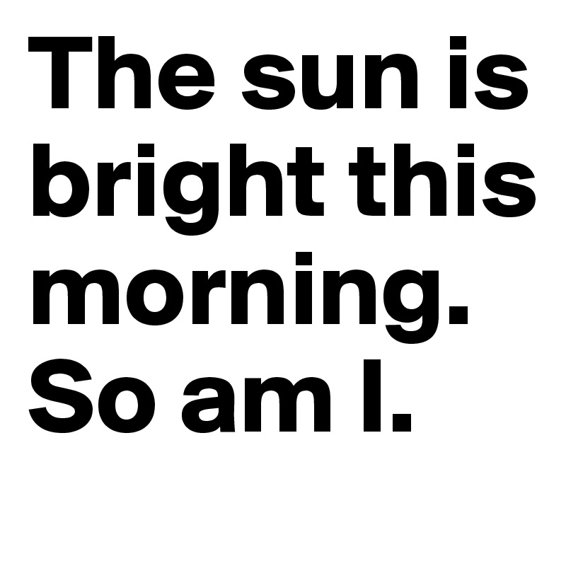 The sun is bright this morning. So am I.