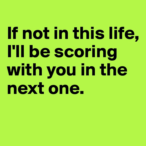 
If not in this life, I'll be scoring with you in the next one.

