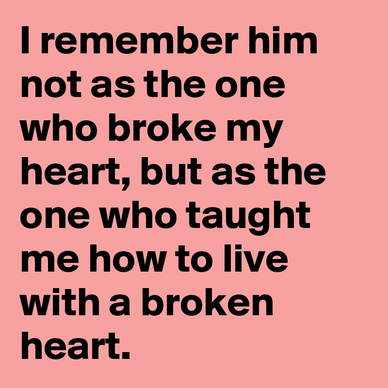 I remember him not as the one who broke my heart, but as the one who ...