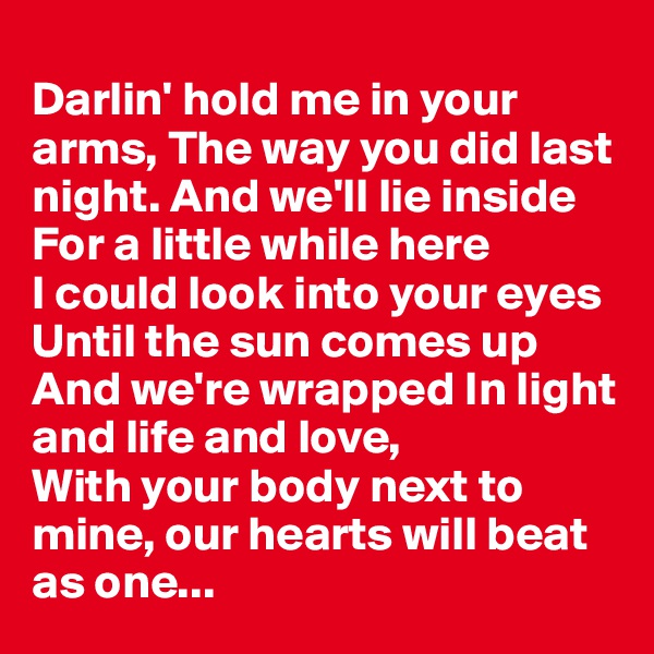 
Darlin' hold me in your arms, The way you did last night. And we'll lie inside
For a little while here 
I could look into your eyes
Until the sun comes up
And we're wrapped In light and life and love,
With your body next to mine, our hearts will beat as one...