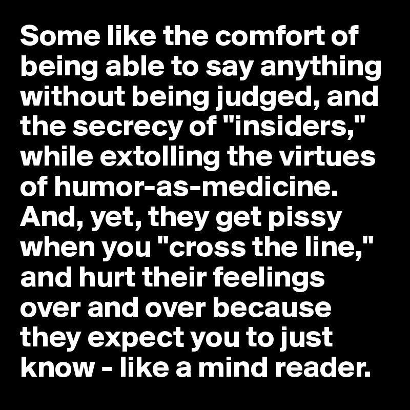 Some like the comfort of being able to say anything without being judged, and the secrecy of "insiders," while extolling the virtues of humor-as-medicine. And, yet, they get pissy when you "cross the line," and hurt their feelings over and over because they expect you to just know - like a mind reader.