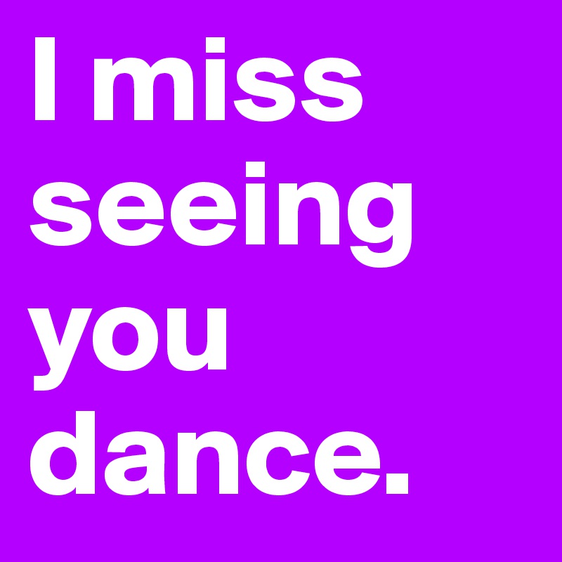 I miss seeing you dance. 