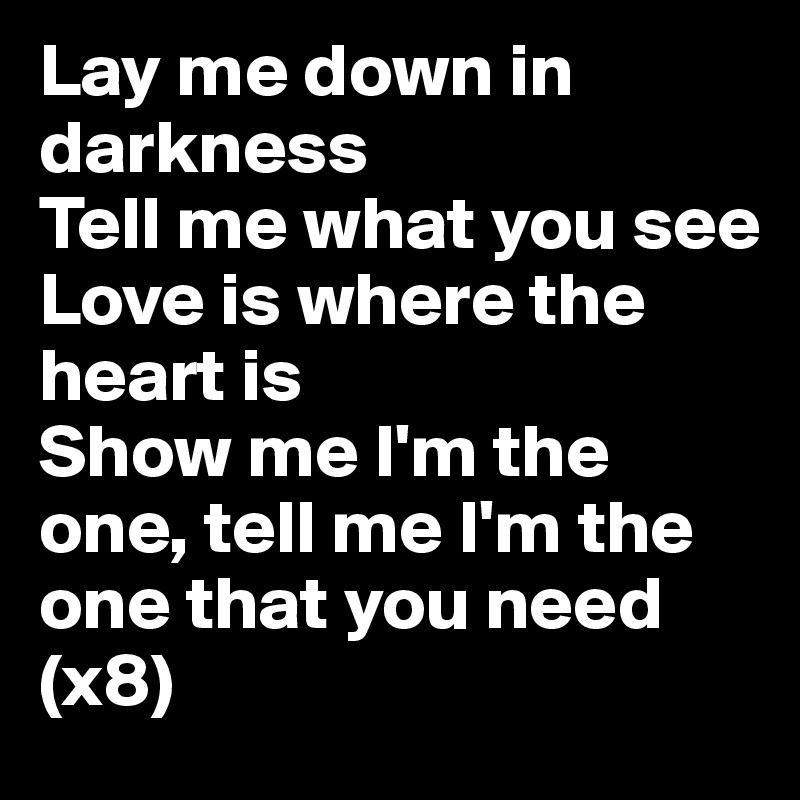 Lay me down in darkness 
Tell me what you see
Love is where the heart is
Show me I'm the one, tell me I'm the one that you need (x8)