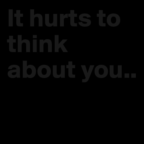 It hurts to think about you..
